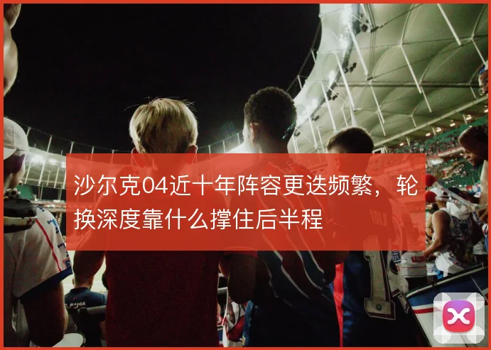沙尔克04近十年阵容更迭频繁,轮换深度靠什么撑住后半程
