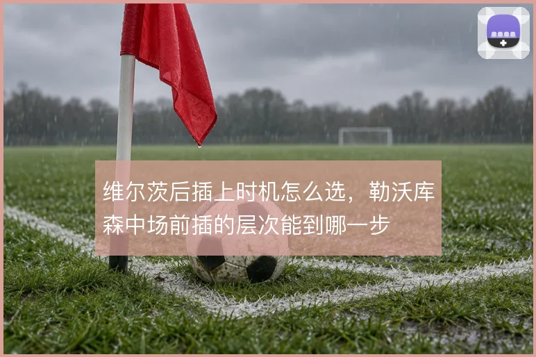 维尔茨后插上时机怎么选,勒沃库森中场前插的层次能到哪一步