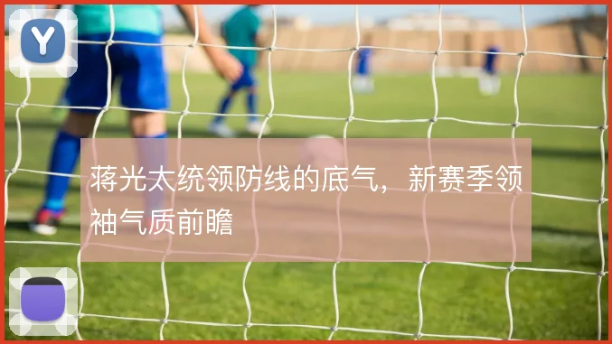 蒋光太统领防线的底气,新赛季领袖气质前瞻