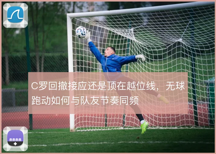 C罗回撤接应还是顶在越位线,无球跑动如何与队友节奏同频
