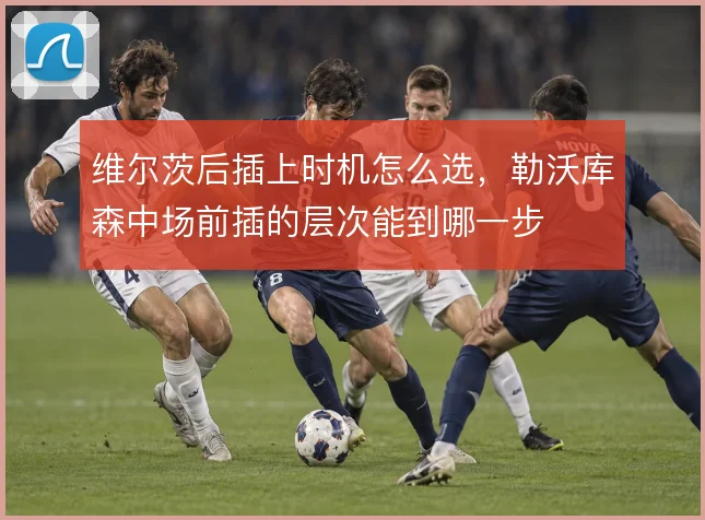 维尔茨后插上时机怎么选,勒沃库森中场前插的层次能到哪一步