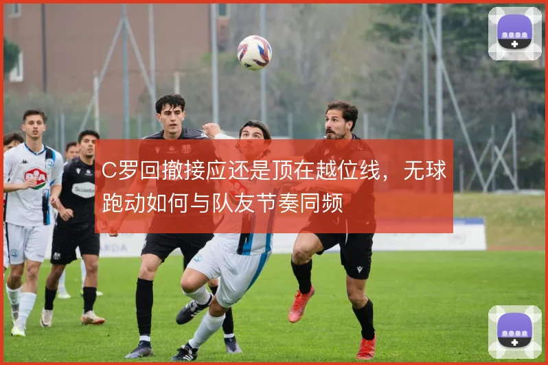 C罗回撤接应还是顶在越位线,无球跑动如何与队友节奏同频