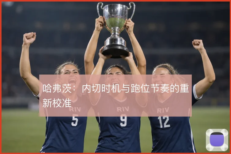 哈弗茨:内切时机与跑位节奏的重新校准