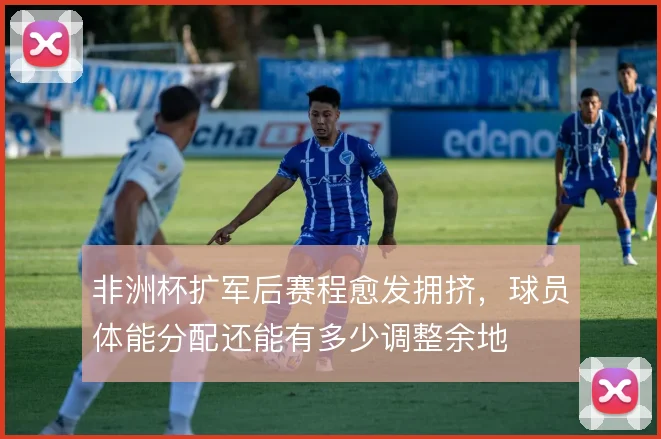 非洲杯扩军后赛程愈发拥挤，球员体能分配还能有多少调整余地