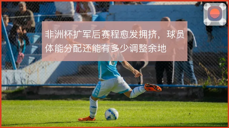 非洲杯扩军后赛程愈发拥挤，球员体能分配还能有多少调整余地