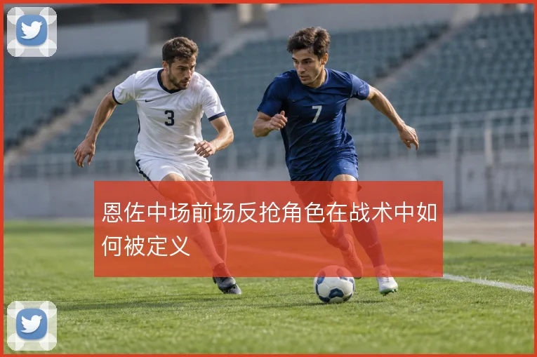恩佐中场前场反抢角色在战术中如何被定义